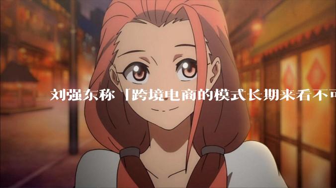 刘强东称「跨境电商的模式长期来看不可持续」，有依据吗？京东不走跨境电商模式，对其国际市场布局有何影响？
